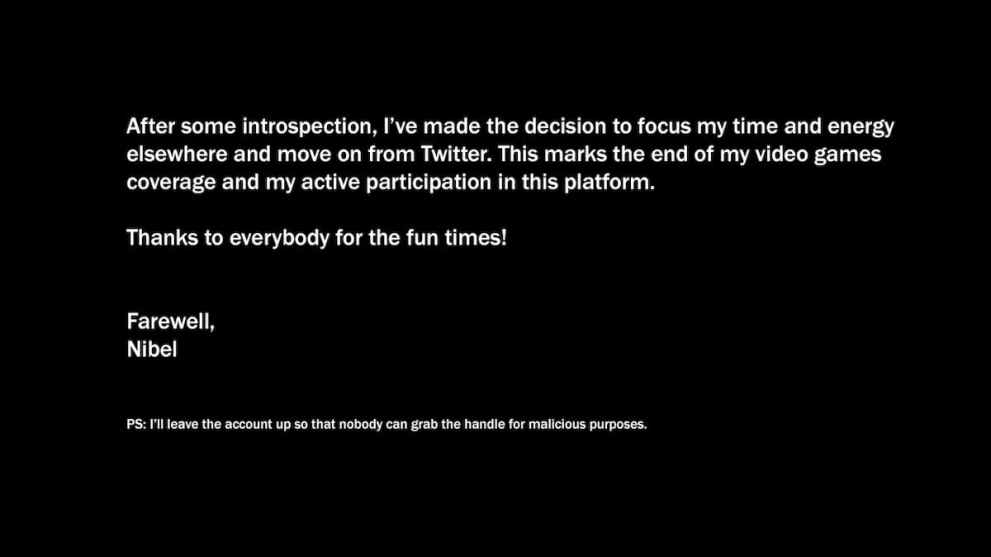 Nibel's final Tweet reading: After some introspection, I've made the decision to focus my time and energy elsewhere and move on from Twitter. This marks the end of my video games coverage and my active participation in this platform. Thanks to everybody for the fun times! Farewell, Nibel PS: I'll leave the account up so that nobody can grab the handle for malicious purposes.